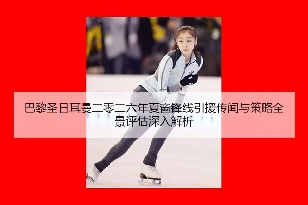 巴黎圣日耳曼二零二六年夏窗锋线引援传闻与策略全景评估深入解析